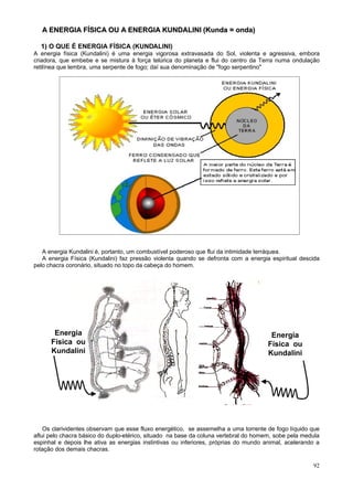 A ENERGIA FÍSICA OU A ENERGIA KUNDALINI (Kunda = onda)

  1) O QUE É ENERGIA FÍSICA (KUNDALINI)
A energia física (Kundalini) é uma energia vigorosa extravasada do Sol, violenta e agressiva, embora
criadora, que embebe e se mistura à força telúrica do planeta e flui do centro da Terra numa ondulação
retilínea que lembra, uma serpente de fogo; daí sua denominação de "fogo serpentino"




   A energia Kundalini é, portanto, um combustível poderoso que flui da intimidade terráquea.
   A energia Física (Kundalini) faz pressão violenta quando se defronta com a energia espiritual descida
pelo chacra coronário, situado no topo da cabeça do homem.




       Energia                                                                         Energia
      Física ou                                                                       Física ou
      Kundalini                                                                       Kundalini




    Os clarividentes observam que esse fluxo energético, se assemelha a uma torrente de fogo líquido que
aflui pelo chacra básico do duplo-etérico, situado na base da coluna vertebral do homem, sobe pela medula
espinhal e depois lhe ativa as energias instintivas ou inferiores, próprias do mundo animal, acelerando a
rotação dos demais chacras.

                                                                                                      92
 