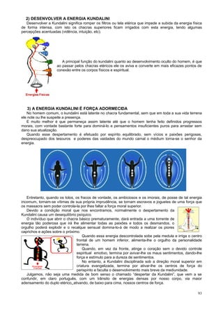 2) DESENVOLVER A ENERGIA KUNDALINI
   Desenvolver a Kundalini significa romper os filtros ou tela etérica que impede a subida da energia física
de forma intensa, com isto os chacras superiores ficam irrigados com esta energia, tendo algumas
percepções acentuadas (vidência, intuição, etc).




                        A principal função do kundalini quanto ao desenvolvimento oculto do homem, é que
                     ao passar pelos chacras etéricos ele os aviva e converte em mais eficazes pontos de
                     conexão entre os corpos físicos e espiritual.




   3) A ENERGIA KUNDALINI É FORÇA ADORMECIDA
   No homem comum, o kundalini está latente no chacra fundamental, sem que em toda a sua vida terrena
ele note ou lhe suspeite a presença.
   E muito melhor é que permaneça assim latente até que o homem tenha feito definidos progressos
morais, com vontade bastante forte para dominá-lo e pensamentos insuficientes puros para arrastar sem
dano sua atualização.
   Quando esse despertamento é efetuado por espírito equilibrado, sem vícios e paixões perigosas,
despreocupado dos tesouros e poderes das vaidades do mundo carnal o médium torna-se o senhor da
energia.




   Entretanto, quando os tolos, os fracos de vontade, os ambiciosos e os imorais, de posse de tal energia
incomum, tornam-se vítimas de sua própria imprudência, se tornam escravos e joguetes de uma força que
os massacra sem poder controla-la por lhes faltar a força moral superior.
   Devido a condição moral que nos encontramos, normalmente o despertamento da
Kundalini causa um desequilíbrio psíquico.
   O indivíduo que abrir o chacra básico prematuramente, dará entrada a uma torrente de
energia tão poderosa que irá lhe alimentar todas as paixões e todos os desmandos, o
orgulho poderá explodir e o recalque sensual domina-lo-á de modo a realizar os piores
caprichos e ações sobre o próximo.
                                     Quando essa energia descontrolada sobe pela medula e irriga o centro
                                 frontal de um homem inferior, alimenta-lhe o orgulho da personalidade
                                 terrena.
                                     Quando, em vez da fronte, atinge o coração sem o devido controle
                                 espiritual emotivo, termina por avivar-lhe os maus sentimentos, dando-lhe
                                 força e estímulo para a dureza de sentimentos.
                                     No entanto, a Kundalini disciplinada sob a direção moral superior em
                                 criatura evangelizada, termina por ativar-lhe os centros de força do
                                 perispírito e faculta o desenvolvimento mais breve da mediunidade.
   Julgamos, não seja uma medida de bom senso o chamado “despertar da Kundalini”, que vem a se
confundir, em claro português, com um trânsito de energias densas por nosso corpo, via maior
adensamento do duplo etérico, ativando, de baixo para cima, nossos centros de força.

                                                                                                         93
 