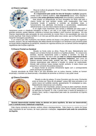 e) Chacra Laríngeo
                                 Situa-se à altura da garganta. Possui 16 raios. Materialmente relaciona-se
                             com o plexo cervical.
                                  É o responsável pela saúde da área de fonação e audição (garganta,
                             cordas vocais e sistema auditivo), vias respiratórias (boca, nariz, traquéia e
                             pulmões) e de certas glândulas endócrinas (timo-tireóide e paratireóides).
                                Esta situado na perpendicular do fluxo energético do fluido vital para o
                             chacra frontal (do qual também recebe certa cooperação). Sua mais
                             importante função é sustentar e controlar as atividades vicais, o
                             funcionamento das glândulas timo-tireóide e paratireóides, estabilizando
                             definitivamente a voz da criatura depois da época da puberdade.
                                É um órgão muito importante, pois carreia a vitalidade que deve suprir o
mecanismo vocal e o dispêndio energético no falar e, por isso, é um órgão muito ativo e brilhante nos
grandes cantores, poetas célebres, oradores e homens que revelam o dom incomum da palavra. Um dos
chacras responsáveis pela percepção de sons provindos do mundo físico e da auscultação dos sons do
mundo espiritual. Este chacra também é um dos que permite pelos seus canais, que os Espíritos possam
transmitir mensagens psicofônicas.
   É um chacra que influi muitíssimo nos demais centros de forças e nos plexos nervosos do organismo
humano, porque o ato da materialização das idéias através da fonação é um fenômeno que concentra todas
as forças etéreo-magnéticas do perispírito, atuando em vigorosa sintonia com os demais centros energéticos
reguladores das funções orgânicas.

   f) Chacra Frontal ou Cerebral
                               Situado na fronte entre os olhos. Possui 96 raios. Materialmente tem
                          relação com os lobos frontais do cérebro e a hipófise pituitária. É o chacra dos
                          sentidos, atuando diretamente sobre a hipófise e também, na área do
                          raciocínio e da visão. Por isso é dito que este é o chacra responsável direto
                          pelo funcionamento dos centros superiores intelectivo, bem como do
                          sistema nervoso central (visão, audição, tato, etc). Este também é um dos
                          chacras responsáveis pela vidência e intuição no campo da mediunidade.
                          Através dele emitimos nossa energia mental, portanto, é neste chacra que
                          possuímos o comando dos poderes psíquicos.
                              O chacra frontal se encontra intimamente ligado com o correspondente
                          centro de forças do perispírito.
   Quando abundante de Fluido Vital e em boa atividade com os outros chacras, confere ao homem
encarnado, e também ao desencarnado, a faculdade de aumentar ou diminuir o seu poder visual.

   g) Chacra Coronário
                                   Situado no alto da cabeça. O nome Coronário vem de coroa. Conhecido
                               entre os hindus por "lótus de mil pétalas", possui 960 raios principais e um
                               centro menor em turbilhão colorido, apresentando 12 ondulações ou raios.
                               Materialmente relaciona-se com a Epífise.
                                  É o chacra mais importante, porque nos liga ao plano espiritual, através
                               dele captamos as energias Espirituais; Esse chacra recebe primeiramente
                               os estímulos do Espírito. É o elo, a ponte entre a mente do perispírito e o
                               cérebro físico, sendo o responsável pela sede da consciência do Espírito
                               encarnado.




  Quando desenvolvido mantém todos os demais em pleno equilíbrio. Só deve ser desenvolvido
com o controle moral, intelectual e espiritual.
   Este chacra comanda os demais, embora vibrem interdependentes. Este chacra é o centro de forças
mais importante do ser humano, de maior potencial e radiações, responsável pela sede da consciência
do Espírito.




                                                                                                        97
 