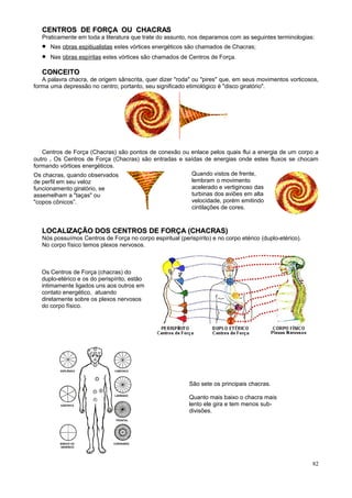 CENTROS DE FORÇA OU CHACRAS
   Praticamente em toda a literatura que trate do assunto, nos deparamos com as seguintes terminologias:
   •   Nas obras espitiualistas estes vórtices energéticos são chamados de Chacras;
   •   Nas obras espíritas estes vórtices são chamados de Centros de Força.

   CONCEITO
   A palavra chacra, de origem sânscrita, quer dizer "roda" ou "pires" que, em seus movimentos vorticosos,
forma uma depressão no centro; portanto, seu significado etimológico é "disco giratório".




   Centros de Força (Chacras) são pontos de conexão ou enlace pelos quais flui a energia de um corpo a
outro . Os Centros de Força (Chacras) são entradas e saídas de energias onde estes fluxos se chocam
formando vórtices energéticos.
Os chacras, quando observados                          Quando vistos de frente,
de perfil em seu veloz                                 lembram o movimento
funcionamento giratório, se                            acelerado e vertiginoso das
assemelham a "taças" ou                                turbinas dos aviões em alta
"copos cônicos”.                                       velocidade, porém emitindo
                                                       cintilações de cores.



   LOCALIZAÇÃO DOS CENTROS DE FORÇA (CHACRAS)
   Nós possuímos Centros de Força no corpo espiritual (perispírito) e no corpo etérico (duplo-etérico).
   No corpo físico temos plexos nervosos.



   Os Centros de Força (chacras) do
   duplo-etérico e os do perispírito, estão
   intimamente ligados uns aos outros em
   contato energético, atuando
   diretamente sobre os plexos nervosos
   do corpo físico.




          ESPLÊNICO            CARDÍACO




                                                           São sete os principais chacras.
                               LARÍNGEO
                                                           Quanto mais baixo o chacra mais
          GÁSTRICO                                         lento ele gira e tem menos sub-
                                                           divisões.
                                FRONTAL




          BÁSICO OU            CORONÁRIO
          GENÉSICO




                                                                                                          82
 