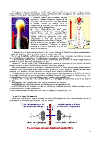 Ao despertar o chacra coronário através da nossa espiritualização, de forma natural, irrigaremos com
mais intensidade os demais chacras com energia espiritual, ativando nossas percepções espirituais de cima
para baixo, dessa forma não correremos risco algum.
                           Ao despertar o chacra Básico, de forma forçada
                           ativaremos nossas percepções espirituais de
                           baixo para cima, irrigando com mais intensidade
                           os demais chacras com energia física, e
                           passare-mos a correr muitos riscos que poderão
                           nos levar a sérios desequilíbrios.
                           Na obra “Missionários da Luz”, cap.
                           “Mediunidade e Fenômeno”, página 105, o
                           Espírito André Luiz nos aconselha:“Não
                           provoqueis o desenvolvimento prematuro de
                           vossas faculdades psíquicas! Ver sem
                           compreender e ouvir sem discernir pode
                           ocasionar desastres vultuosos ao coração”.
                           “Buscai acima de tudo, progredir na virtude e
                           aprimorar sentimentos. Acentuai o próprio
                           equilíbrio e o Senhor vos abrirá a porta dos
                           novos conhecimentos!”.

    O desenvolvimento ou aumento de tamanho dos centros de força se dá de forma natural e progressiva à
medida que o homem promove o seu crescimento moral e espiritual.
    Ou através da ação de benfeitores espirituais que ao organizar nossa encarnação aumentam o tamanho
do centro de força correspondente a mediunidade de prova que necessitamos ter.
    O aceleramento também pode se dar durante a encarnação, com a entrada de mais energia espiritual
através do aumento do tamanho dos centros de força.
    Também o contrário pode ocorrer, o desaceleramento durante a encarnação, com a entrada de menos
energia espiritual através da diminuição do tamanho dos centros de força.
    Para acelerar nossos chacras os espíritos superiores dependem da nossa reforma moral, porque se eles
permitirem que entrem mais energias, certamente irá acelerar os centros de força e haverá mais percepção
espiritual, mas a pessoa não terá condições morais suficientes para administrar este dom.
    A medida que formos melhorando a nossa moral os mentores espirituais alteram o tamanho dos centros
de força permitindo que entrem mais energias espirituais e físicas, dessa forma ocorre o aceleramento e em
consequência aumentam as percepções espirituais, mas de maneira equilibrada.
    Portanto, Dependendo da nossa conduta durante a encarnação, principalmente a moral, os chacras
podem:
1) ser acelerados para aproveitarmos mais a oportunidade que nos foi dada;
2) ser desacelerados para evitarmos com-plicações por mau uso das percepções,
3) ou sua velocidade ser mantida para que as percepções fiquem estacionadas enquanto tivermos algum
problema de ordem moral a ser resolvido.
Este é o caso de médiuns que passam anos sem ter avanço nas suas percepções


   FILTROS DOS CHACRAS
   Existe uma relação muito estreita entre os chacras do corpo espiritual e os correspondentes chacras do
duplo-etérico, e interpenetrando-os existe uma tela ou filtro.




                                                                                                       89
 