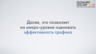Далее, это позволяет  
на микро-уровне оценивать
эффективность трафика
 