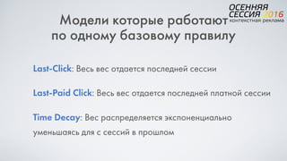 Модели которые работают  
по одному базовому правилу
Last-Click: Весь вес отдается последней сессии
Last-Paid Click: Весь вес отдается последней платной сессии
Time Decay: Вес распределяется экспоненциально
уменьшаясь для с сессий в прошлом
 