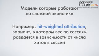 Модели которые работают
по сложной эвристике
Например, hit-weighted attribution,  
вариант, в котором вес по сессиям
раздается в зависимости от числа
хитов в сессии
 