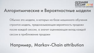 Алгоритмические и Вероятностные модели
Обычно это модели, в которых на базе машинного обучения
строится модель, предсказывающая вероятность продажи
после каждой сессии, а значит оценивающая вклад каждой
сессии в приближение продажи
Например, Markov-Chain attribution
 