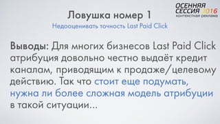 Недооценивать точность Last Paid Click
Ловушка номер 1
Выводы: Для многих бизнесов Last Paid Click
атрибуция довольно честно выдаёт кредит
каналам, приводящим к продаже/целевому
действию. Так что стоит еще подумать,
нужна ли более сложная модель атрибуции
в такой ситуации…
 