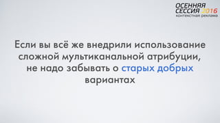 Если вы всё же внедрили использование
сложной мультиканальной атрибуции,  
не надо забывать о старых добрых
вариантах
 