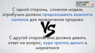 С одной стороны, сложная модель
атрибуции должна предсказывать важность
каналов для привлечения продажи
С другой стороны она должна давать
ответ на вопрос, куда тратить деньги в
маркетинге
 