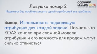 Надеяться без проблем решить одной атрибуцией все проблемы
Ловушка номер 2
Вывод: Использовать подходящую
атрибуцию для каждой задачи. Помнить что
ROAS канала при сложной модели
атрибуции и его важность для продаж могут
сильно отличаться
 