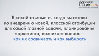 В какой то момент, когда вы готовы  
ко внедрению новой, классной атрибуции
для самой главной задачи, планирования
маркетинга, возникает вопрос –  
как их сравнивать и как выбирать
 