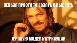 НЕЛЬЗЯ ПРОСТО ТАК ВЗЯТЬ И ВЫБРАТЬ
ЛУЧШУЮ МОДЕЛЬ АТРИБУЦИИ
 