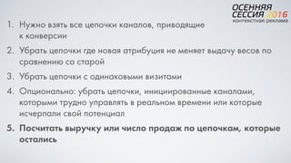 1. Нужно взять все цепочки каналов, приводящие  
к конверсии
2. Убрать цепочки где новая атрибуция не меняет выдачу весов по
сравнению со старой
3. Убрать цепочки с одинаковыми визитами
4. Опционально: убрать цепочки, инициированные каналами,
которыми трудно управлять в реальном времени или которые
исчерпали свой потенциал
5. Посчитать выручку или число продаж по цепочкам, которые
остались
 