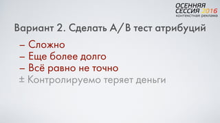 Вариант 2. Сделать A/B тест атрибуций
– Сложно
– Еще более долго
– Всё равно не точно
± Контролируемо теряет деньги
 