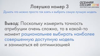 Думать что можно просто так взять и выбрать самую лучшую модель
Ловушка номер 3
Вывод: Поскольку измерить точность
атрибуции очень сложно, то в какой-то
момент рациональнее выбирать наиболее
совершенную доступную модель  
и заниматься её оптимизацией
 