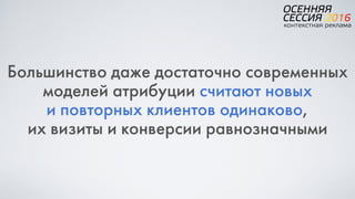 Большинство даже достаточно современных
моделей атрибуции считают новых  
и повторных клиентов одинаково,  
их визиты и конверсии равнозначными
 