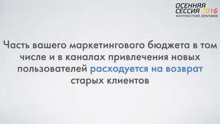 Часть вашего маркетингового бюджета в том
числе и в каналах привлечения новых
пользователей расходуется на возврат
старых клиентов
 
