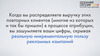Когда вы распределяете выручку этих
повторных клиентов (многие из которых  
и так бы пришли) в процессе атрибуции,  
вы зашумляете ваши цифры, скрывая
реальную инкрементальную пользу
рекламных кампаний
 