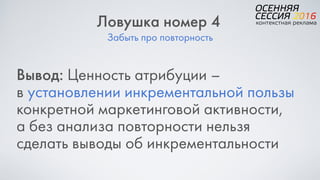 Забыть про повторность
Ловушка номер 4
Вывод: Ценность атрибуции –  
в установлении инкрементальной пользы
конкретной маркетинговой активности,  
а без анализа повторности нельзя
сделать выводы об инкрементальности
 