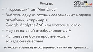 Если вы
• “Переросли” Last Non-Direct
• Выбрали одну из готовых современных моделей
атрибуции, например в  
Google Analytics 360 или построили свою
• Научились в ней атрибуцировать LTV
• Используете более простые модели  
там где они уместнее
то может возникнуть ощущение, что жизнь удалась…
 