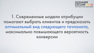 1. Современные модели атрибуции
помогают выбрать клиентов и предсказать
оптимальный вид следующего тачпоинта,
максимально повышающего вероятность
конверсии
 
