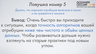 Думать, что хорошая атрибуция вытесана в камне
и не нуждается в тюнинге
Ловушка номер 5
Вывод: Очень быстро вы приходите  
к ситуации, когда точность алгоритмов вашей
атрибуции ниже чем чистота и объём ценных
данных. Чтобы развиваться дальше нужно
взглянуть на старые практики под новым
углом.
 
