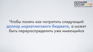 Чтобы понять как потратить следующий
доллар маркетингового бюджета, а может
быть перераспределить уже имеющийся
 