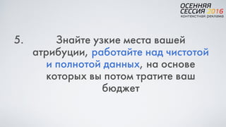 5. Знайте узкие места вашей
атрибуции, работайте над чистотой
и полнотой данных, на основе
которых вы потом тратите ваш
бюджет
 