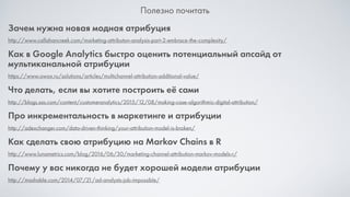 Полезно почитать
Зачем нужна новая модная атрибуция
http://www.callahancreek.com/marketing-attributon-analysis-part-2-embrace-the-complexity/
Как в Google Analytics быстро оценить потенциальный апсайд от
мультиканальной атрибуции
https://www.owox.ru/solutions/articles/multichannel-attribution-additional-value/
Что делать, если вы хотите построить её сами
http://blogs.sas.com/content/customeranalytics/2015/12/08/making-case-algorithmic-digital-attribution/
Про инкрементальность в маркетинге и атрибуции
http://adexchanger.com/data-driven-thinking/your-attribution-model-is-broken/
Как сделать свою атрибуцию на Markov Chains в R
http://www.lunametrics.com/blog/2016/06/30/marketing-channel-attribution-markov-models-r/
Почему у вас никогда не будет хорошей модели атрибуции
http://mashable.com/2014/07/21/ad-analysts-job-impossible/
 