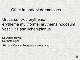 Other important dermatoses

Urticaria, toxic erythema,
erythema multiforme, erythema nodosum
vasculitis and lichen planus

Dr Daniel Hewitt
Dermatologist
Skin and Cancer Foundation Westmead
 