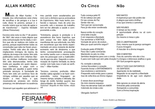 Tel: (14) 99905-5911 - cevp.bauru@gmail.com
Os Cinco
google images
Tudo começa pela FÉ
Fé da cabeça aos pés
Fé nas coisas do Pai
Senão não vai...
Tem que ser raciocinada
Para já não estar condenada
Nasce então do coração
Uma bela oração
E em resposta a Bondade
Faz aumentar a VONTADE
Vontade de servir, de evoluir...
Mas por qual caminho seguir?
Evolução pede ATENÇÃO
Para não ir pela contramão
Mantendo os pés no chão
Sentidos despertos para com o irmão
E para com tudo que vem pela intuição
Fé, vontade e atenção
Juntos fecundam o coração
Fazendo brotar o ENTENDIMENTO
Que enobrece o sentimento
Preparado está então para o passo
Que de volta leva ao Divino regaço
E nesse doce aconchego
De mim mesmo esqueço
Para me derramar todo em AMOR
Cobrindo do irmão a dor
Obrigado Senhor!!!
NÃO MATES
A esperança que não podes dar
A alegria que está a brilhar
A luz que orienta o caminhar
NÃO ROUBES
O tempo ao teu irmão
A oportunidade alheia na vã com-
petição
Ou mesmo à mesa o pão
NÃO À LIBERTINAGEM
Pois, mesmo que te pareça vantagem
É pura miragem
A macular-te a divina imagem
NÃO À MENTIRA
Pois do caminho reto ela o tira
E a longos e dolorosos atalhos o guia
Oh! Que pungente agonia
NÃO A TUDO QUE ENTORPECE
OS SENTIDOS
Apartando-te da realidade
Negando-te ao espírito a liberdade
Impedindo-te de agir com objetivi-
dade
Não ignores os sinais de alerta
Entrando pela contramão
Rompendo a comunhão
Com a Divina inspiração
ALLAN KARDEC Não
Autor: André Luiz Malvezzi
Missão de Allan Kardec - "A
missão dos reformadores está cheia
de escolhas e de perigos e a tua é
rude, disso te previno, porque é o
mundo inteiro que se trata de agitar e
de transformar." - Espírito Verdade
(Obras Póstumas)
Escrevo esta nota no dia 1º de janeiro
de 1867, dez anos e meio depois que
esta comunicação me foi dada, e veri-
ﬁco que ela se realizou em todos os
pontos, porque experimentei todas as
vicissitudes que nela me foram anun-
ciadas. Tenho sido alvo do ódio de
implacáveis inimigos, da injúria, da
calúnia, da inveja e do ciúme; têm sido
publicados contra mim infames libe-
los; as minhas melhores instruções
têm sido desnaturadas; tenho sido
traído por aqueles em quem deposi-
tara conﬁança, e pago com a
ingratidão por aqueles a quem tinha
prestado serviços. A Sociedade de
Paris tem sido um contínuo foco de
intrigas, urdidas por aqueles que se
diziam a meu favor, e que,
mostrando-se amáveis em minha
presença, me detratavam na ausência.
Disseram que aqueles que adotavam o
meu partido eram assalariados por
mim com o dinheiro que eu arrecadava
do Espiritismo. Não mais tenho con-
hecido o repouso; mais de uma vez,
sucumbi; sob o excesso do trabalho,
tem-se-me alterado a saúde e com-
prometido a vida.
“Entretanto, graças à proteção e à
assistência dos bons Espíritos, que
sem cessar me têm dado provas
manifestas de sua solicitude, sou feliz
em reconhecer que não tenho experi-
mentado um único instante de desfal-
ecimento nem de desânimo, e que
tenho constantemente prosseguido
na minha tarefa com o mesmo ardor,
sem me preocupar com a malevolên-
cia de que era alvo. Segundo a comu-
nicação do Espírito Verdade, eu devia
contar com tudo isso, e tudo se veriﬁ-
cou.” - Allan Kardec
"Incisivo, conciso, profundo, Allan
Kardec sabia agradar e se fazer com-
preendido, numa linguagem ao
mesmo tempo simples e elevada, tão
longe do estilo familiar quanto das
obscuridades da metafísica." - "Obras
Póstumas", Biograﬁa de Allan Kardec, edição
IDE
 