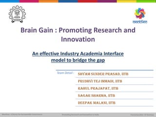 Brain Gain : Promoting Research and
Innovation
An effective Industry Academia Interface
model to bridge the gap
Team Detail : Shyam SundEr PRASAD, IITB
Prudhvi Tej Immadi, IITB
Rahul Prajapat, IITB
Sagar Sharma, IITB
DEEPAK MALANI, IITB
 