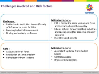 Challenges involved and Risk factors
Challenges :
• Institution to institution Non-uniformity
of infrastructure and facilities
• Ensuring Industrial involvement
• Finding enthusiastic professors
Risks :
• Accountability of funds
• Replication of same problem
• Complacency from students
Mitigation factors :
• EIIC is having the same unique and fresh
architecture all over the country
• Liberal policies for participating industries
and special award for academia-industry
research
• Incentives and awards
Mitigation factors :
• A constant vigilance from student
bodies
• Central database
• Brainstorming sessions
 