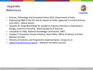 Appendix
References
• Science, Technology and Innovation Policy 2013, Government of India.
• Engineering R&D at the IITs and its impact on India, appeared in Current Science,
June 2012 – Milind Sohoni.
• Towards An Integrated Model for Academia-Industry Interface in India,Vinay K.
Nangia, Cashmira Pramanik, World Academy of Sciences.
• Innovation in India, National Knowledge Commission, 2007.
• Chapter-7 Innovation Cluster Initiative, Samir Mitra, Office of Advisor to Prime
Minister of India.
• Ministry of Statistics and Programme Implementation.-mospi.nic.in
• www.innovationcouncil.gov.in – National Innovation council
 
