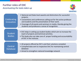 Further roles of EIIC
Accentuating the tasks taken up
• National and State level awards and distinctions for successful
projects.
• Conventions and conferences calling out for the active professor
and students and the presentation of their work.
• Coverage of all events and seminars in media, thereby giving the
students and professors a sense of recognition.
Celebrating
Innovation
• EIIC helps in setting up student bodies which aim to increase the
reach of projects and technical activities.
• This body also can take care of proper funding and accountability
of EIIC in the institute.
Student
Bodies
• All projects offered by EIIC’s and their solutions compiled.
• Compiled data sent to respective SInC for maintaining central
database
• Aimed to strengthen national knowledge network
Central
Database
 
