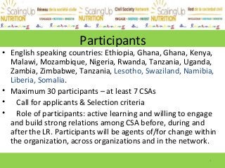 Participants
• English speaking countries: Ethiopia, Ghana, Ghana, Kenya,
Malawi, Mozambique, Nigeria, Rwanda, Tanzania, Uganda,
Zambia, Zimbabwe, Tanzania, Lesotho, Swaziland, Namibia,
Liberia, Somalia.
• Maximum 30 participants – at least 7 CSAs
• Call for applicants & Selection criteria
• Role of participants: active learning and willing to engage
and build strong relations among CSA before, during and
after the LR. Participants will be agents of/for change within
the organization, across organizations and in the network.
1
 