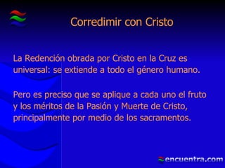 Corredimir con Cristo La Redención obrada por Cristo en la Cruz es universal: se extiende a todo el género humano.  Pero es preciso que se aplique a cada uno el fruto y los méritos de la Pasión y Muerte de Cristo, principalmente por medio de los sacramentos. 