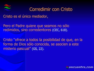 Corredimir con Cristo Cristo es el único mediador, Pero el Padre quiere que seamos no sólo redimidos, sino corredentores  (CEC, 618). Cristo “ofrece a todos la posibilidad de que, en la forma de Dios sólo conocida, se asocien a este misterio pascual”  (GS, 22). 