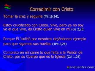 Corredimir con Cristo Tomar la cruz y seguirle  (Mt 16,24), Estoy crucificado con Cristo. Vivo, pero ya no soy yo el que vive, es Cristo quien vive en mí  ( Ga 2,20) Porque Él “sufrió por nosotros dejándonos ejemplo para que sigamos sus huellas  (1Pe 2,21) Completo en mi carne lo que falta a la Pasión de Cristo, por su Cuerpo que es la Iglesia  (Col 1,24) 