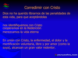 Corredimir con Cristo Dios no ha querido librarnos de las penalidades de esta vida, para que aceptándolas nos identifiquemos con Cristo cooperemos en la Redención merezcamos la vida eterna En unión con Cristo, la enfermedad, el dolor y la mortificación voluntaria, libre y por amor (como la suya), alcanzan un gran valor redentor. 