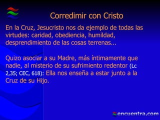 Corredimir con Cristo En la Cruz, Jesucristo nos da ejemplo de todas las virtudes: caridad, obediencia, humildad, desprendimiento de las cosas terrenas... Quizo asociar a su Madre, más íntimamente que nadie, al misterio de su sufrimiento redentor  (Lc 2,35; CEC, 618):  Ella nos enseña a estar junto a la Cruz de su Hijo. 