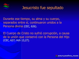 Jesucristo fue sepultado Durante ese tiempo, su alma y su cuerpo, separados entre sí, continuaron unidos a la Persona divina  (CEC, 626). El Cuerpo de Cristo no sufrió corrupción, a causa de la unión que conservó con la Persona del Hijo  (CEC, 627; Hch 13,27). 