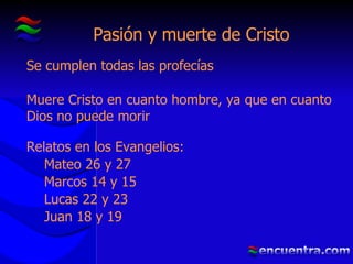 Pasión y muerte de Cristo Se cumplen todas las profecías Muere Cristo en cuanto hombre, ya que en cuanto Dios no puede morir Relatos en los Evangelios: Mateo 26 y 27 Marcos 14 y 15 Lucas 22 y 23 Juan 18 y 19 
