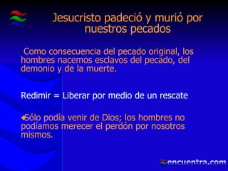 Jesucristo padeció y murió por nuestros pecados Como consecuencia del pecado original, los hombres nacemos esclavos del pecado, del demonio y de la muerte. Redimir = Liberar por medio de un rescate Sólo podía venir de Dios; los hombres no podíamos merecer el perdón por nosotros mismos. 