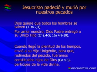 Jesucristo padeció y murió por nuestros pecados Dios quiere que todos los hombres se salven  (1Tm 2,4) . Por amor nuestro, Dios Padre entregó a su Único Hijo  (Ef 2,4-5; 1Jn 4,9-10). Cuando llegó la plenitud de los tiempos, envió a su Hijo Unigénito, para que, redimidos del pecado, fuéramos constituidos hijos de Dios  (Ga 4,5) , partícipes de la vida divina. 
