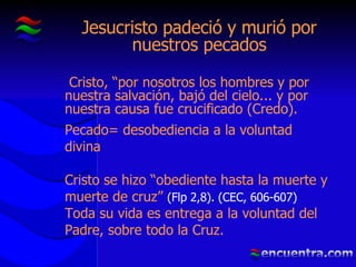 Jesucristo padeció y murió por nuestros pecados Cristo, “por nosotros los hombres y por nuestra salvación, bajó del cielo... y por nuestra causa fue crucificado (Credo).   Pecado =  desobediencia a la voluntad divina Cristo se hizo “obediente hasta la muerte y muerte de cruz”  (Flp 2,8). (CEC, 606-607) Toda su vida es entrega a la voluntad del Padre, sobre todo la Cruz. 