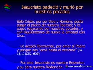 Jesucristo padeció y murió por nuestros pecados Sólo Cristo, por ser Dios y Hombre, podía pagar el precio de nuestra libertad; y lo pagó, reparando por nuestros pecados, y con-siguiéndonos de nuevo la amistad con Dios. Lo aceptó libremente, por amor al Padre y porque nos “amó hasta el extremo”  (Jn 13,1) (CEC, 609) Por esto Jesucristo es nuestro Redentor, y su obra nuestra Redención. 