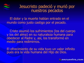 Jesucristo padeció y murió por nuestros pecados El dolor y la muerte habían entrado en el mundo como justo castigo por el pecado. Cristo asumió los sufrimientos (los del cuerpo y los del alma) en su naturaleza humana para obedecer al Padre y, así, los transformó en medio para redimirnos. El ofrecimiento de su vida tuvo un valor infinito pues era la vida humana del Hijo de Dios. 