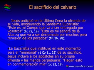 El sacrificio del calvario Jesús anticipó en la Última Cena la ofrenda de su vida, instituyendo la Santísima Eucaristía: “Este es mi Cuerpo que va a ser entregado por vosotros”  (Lc 22, 19).  “Esta es mi sangre de la Alianza que va a ser derramada por muchos para remisión de los pecados”  (Mt 26, 28). La Eucaristía que instituyó en este momento será el "memorial"  (1 Co 11, 25)  de su sacrificio. Jesús incluye a los apóstoles en su propia ofrenda y les manda perpetuarla: “Hagan esto en conmemoración mía”  (Lc 22, 19). 