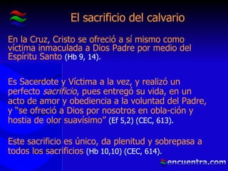 El sacrificio del calvario En la Cruz, Cristo se ofreció a sí mismo como víctima inmaculada a Dios Padre por medio del Espíritu Santo  (Hb 9, 14). Es Sacerdote y Víctima a la vez, y realizó un perfecto  sacrificio , pues entregó su vida, en un acto de amor y obediencia a la voluntad del Padre, y “se ofreció a Dios por nosotros en obla-ción y hostia de olor suavísimo”  (Ef 5,2) (CEC, 613). Este sacrificio es único, da plenitud y sobrepasa a todos los sacrificios  (Hb 10,10) (CEC, 614). 