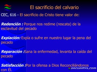 El sacrificio del calvario CEC, 616 -  El sacrificio de Cristo tiene valor de: Redención :  Porque nos redime (rescata) de la esclavitud del pecado Expiación:  Expía o sufre en nuestro lugar la pena del pecado Reparación : Sana la enfermedad, levanta la caída del pecado Satisfacción : Por la ofensa a Dios Reconciliándonos con Él. 